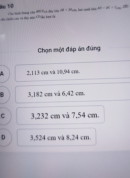 âu 10
Cho hình thang cân ABCD có đây lớn 5nAB=20cm , hai cạnh bên AD=BC=5cm, widehat ABC
6 đài chiều cao và đây nhỏ CD ]ẫn lượt là:
Chọn một đáp án đúng
A 2,113 cm và 10,94 cm.
B 3,182 cm và 6,42 cm.
C 3,232 cm và 7,54 cm.
D 3,524 cm và 8,24 cm.