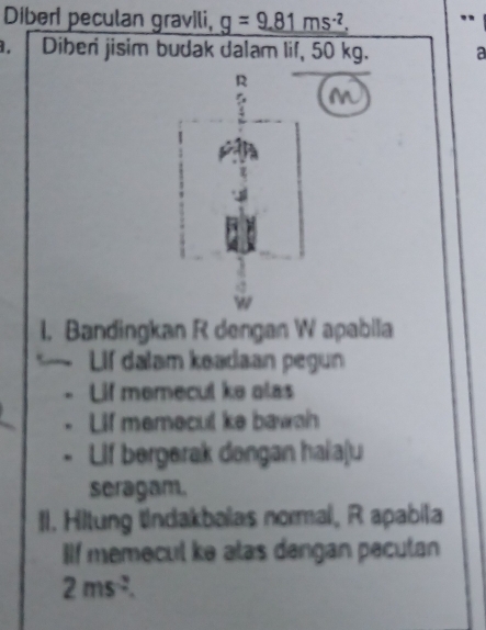 Diberl peculan gravili, g=9.81ms^(-2). " 
Diber jisim budak dalam lif, 50 kg. a
R
M
I. Bandingkan R dengan W apabila 
Lif dalam keadaan pegun 
Lif memecul ke alas 
Lif memecul ke bawah 
Llf bergerak dengan haiaju 
seragam. 
Il. Hitung tndakbalas normal, R apabila 
IIf memecul ke alas dengan pecutan
2ms^(-2).