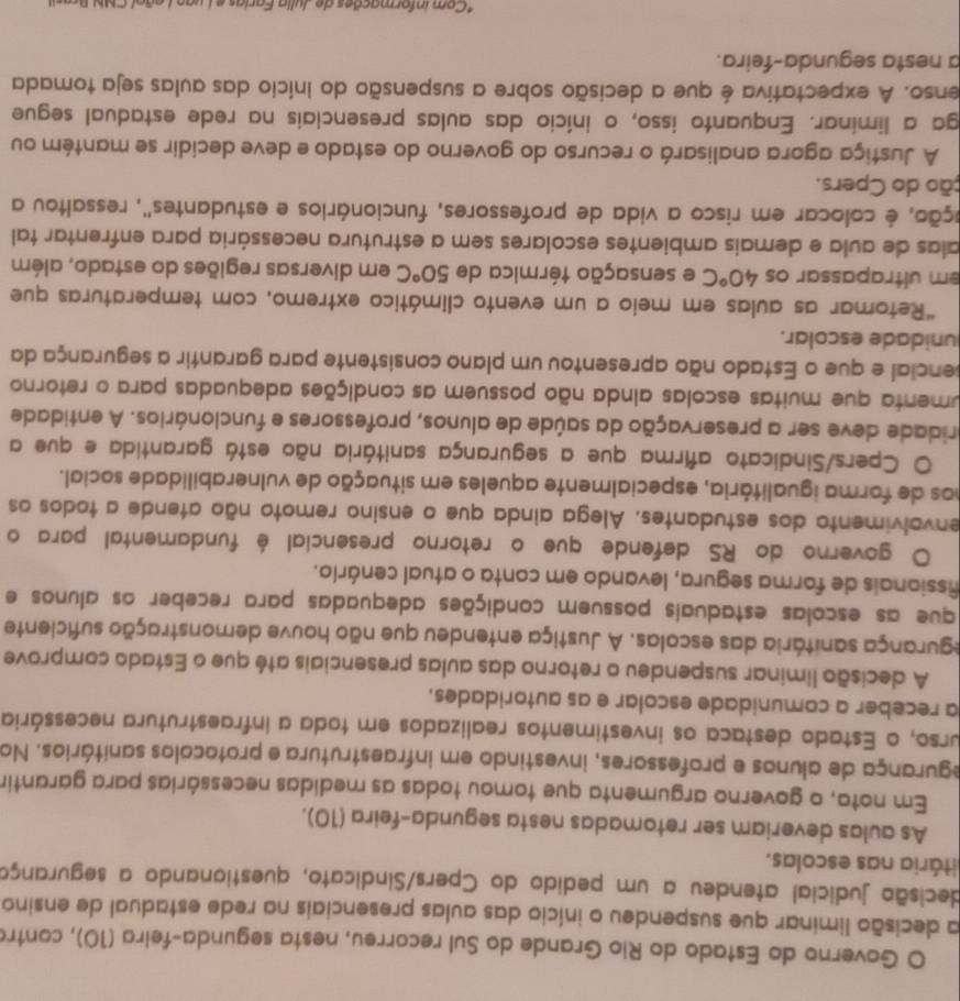 Governo do Estado do Rio Grande do Sul recorreu, nesta segunda-feira (10), contro
a decisão liminar que suspendeu o início das aulas presenciais na rede estadual de ensino
decisão judicial atendeu a um pedido do Cpers/Sindicato, questianando a seguranço
itária nas escolas.
As aulas deveriam ser retomadas nesta segunda-feira (10).
Em nota, o governo argumenta que tomou todas as medidas necessárias para garantir
egurança de alunos e professores, investindo em infraestrutura e protocolos sanitários. Na
urso, o Estado destaca os investimentos realizados em toda a infraestrutura necessária
a receber a comunidade escolar e as autoridades.
A decisão liminar suspendeu o retorno das aulas presenciais até que o Estado comprove
egurança sanitária das escolas. A Justiça entendeu que não houve demonstração suficiente
que as escolas estaduais possuem condições adequadas para receber os alunos e
fissionais de forma segura, levando em conta o atual cenário.
O governo do RS defende que o retorno presencial é fundamental para o
envolvimento dos estudantes. Alega ainda que o ensino remoto não atende a todos os
nos de forma igualitâria, especialmente aqueles em situação de vulnerabilidade social.
O Cpers/Sindicato afirma que a segurança sanitária não está garantida e que a
pridade deve ser a preservação da saúde de alunos, professores e funcionários. A entidade
umenta que muitas escolas alnda não possuem as condições adequadas para o retorno
cencial e que o Estado não apresentou um plano consistente para garantir a segurança da
unidade escolar.
*Retomar as aulas em meio a um evento climático extremo, com temperaturas que
em ultrapassar os 40°C e sensação térmica de 50°C em diversas regiões do estado, além
alas de aula e demais ambientes escolares sem a estrutura necessária para enfrentar tal
éção, é colocar em risco a vida de professores, funcionários e estudantes", ressaltou a
ção do Cpers.
A Justiça agora analisará o recurso do governo do estado e deve decidir se mantém ou
ga a liminar. Enquanto isso, o início das aulas presenciais na rede estadual segue
enso. A expectativa é que a decisão sobre a suspensão do início das aulas seja tomada
a nesta segunda-feira.
* Com informações de  Julia Faria   e  L u