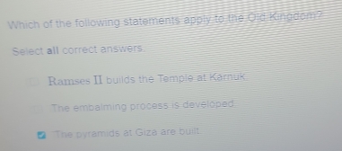 Which of the following statements apply to the Old Kingdom?
Select all correct answers.
Ramses II builds the Temple at Karnuk
The embalming process is developed
₹ The pyramids at Giza are built