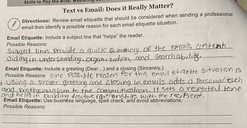 Skills to Pay the Bills: Masten 
Text vs Email: Does it Really Matter? 
I Directions: Review email etiquette that should be considered when sending a professional 
email then identify a possible reason for each email etiquette situation. 
Email Etiquette: Include a subject line that “helps” the reader. 
_ 
Possible Reasons: 
_ 
Email Etiquette: Include a greeting (Dear...) and a closing (Sincerely,). 
Possible Reasons: 
_ 
_ 
Email Etiquette: Use business language, spell check, and avoid abbreviations. 
Possible Reasons: 
_ 
_