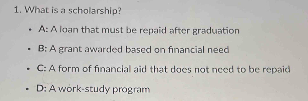 What is a scholarship?
A: A loan that must be repaid after graduation
B: A grant awarded based on fınancial need
C: A form of financial aid that does not need to be repaid
D: A work-study program