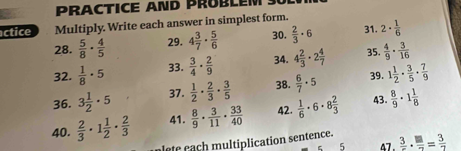 PRACTICE AND PROBLEM S 
actice Multiply Write each answer in simplest form. 
28.  5/8 ·  4/5 
29. 4 3/7 ·  5/6  30.  2/3 · 6 31. 2·  1/6 
34. 
32.  1/8 · 5 33.  3/4 ·  2/9  4 2/3 · 2 4/7  35.  4/9 ·  3/16 
39. 
36. 3 1/2 · 5 38.  6/7 · 5 1 1/2 ·  3/5 ·  7/9 
37.  1/2 ·  2/3 ·  3/5 
43. 
40.  2/3 · 1 1/2 ·  2/3  41.  8/9 ·  3/11 ·  33/40  42.  1/6 · 6· 8 2/3   8/9 · 1 1/8 
a m ultiplication sentence. 
5 5 47 .  3/5 ·  □ /7 = 3/7 