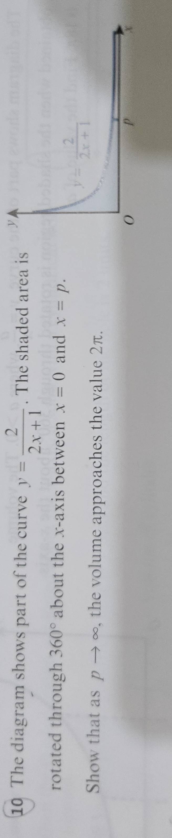 The diagram shows part of the curve y= 2/2x+1 . The shaded area is
rotated through 360° about the x-axis between x=0 and x=p.
Show that as p → ∞. , the volume approaches the value 2π.