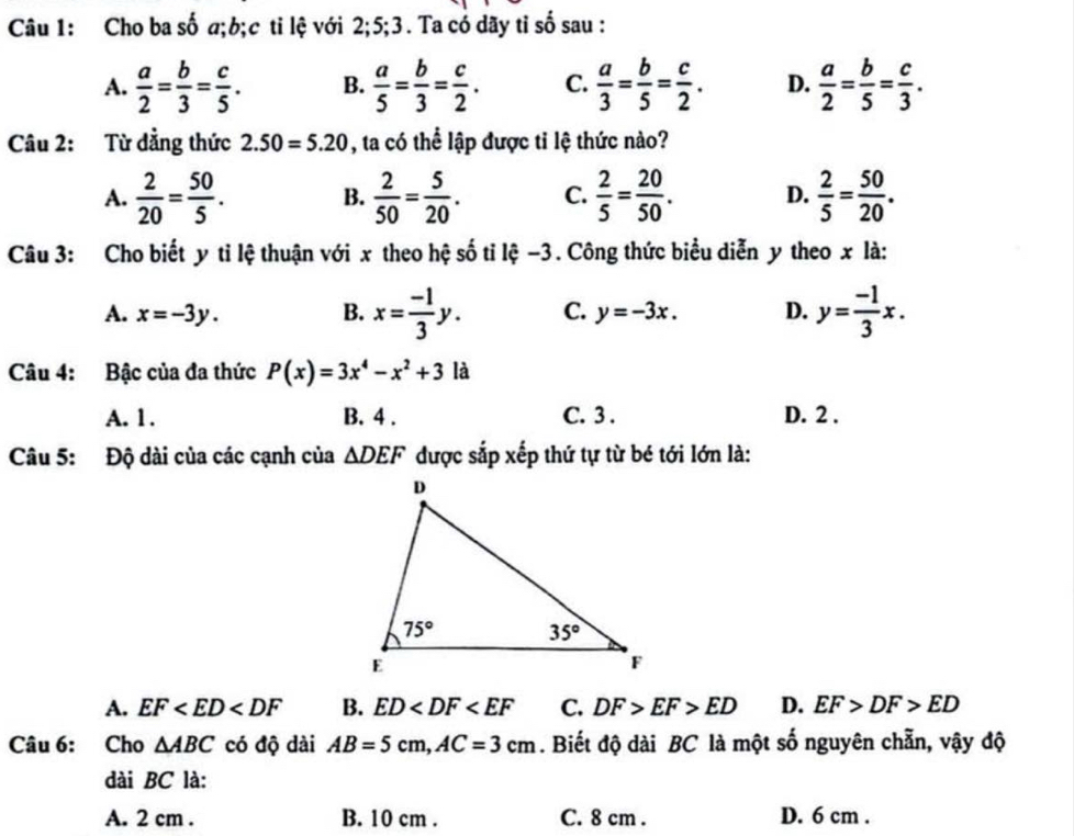 Cho ba số σ;b;c ti lệ với 2;5;3. Ta có dãy tỉ số sau :
A.  a/2 = b/3 = c/5 . B.  a/5 = b/3 = c/2 . C.  a/3 = b/5 = c/2 . D.  a/2 = b/5 = c/3 .
Câu 2: Từ đẳng thức 2.50=5.20 , ta có thể lập được tỉ lệ thức nào?
A.  2/20 = 50/5 . B.  2/50 = 5/20 . C.  2/5 = 20/50 . D.  2/5 = 50/20 .
Câu 3: Cho biết y tỉ lệ thuận với x theo hệ số tỉ lệ −3 . Công thức biểu diễn y theo x là:
A. x=-3y. B. x= (-1)/3 y. C. y=-3x. D. y= (-1)/3 x.
Câu 4: Bậc của đa thức P(x)=3x^4-x^2+3 là
A. 1. B. 4 . C. 3 . D. 2 .
Câu 5: Độ dài của các cạnh của △ DEF được sắp xếp thứ tự từ bé tới lớn là:
A. EF B. ED C. DF>EF>ED D. EF>DF>ED
Câu 6: Cho △ ABC có độ dài AB=5cm,AC=3cm. Biết độ dài BC là một số nguyên chẵn, vậy độ
dài BC là:
A. 2 cm . B. 10 cm . C. 8 cm . D. 6 cm .