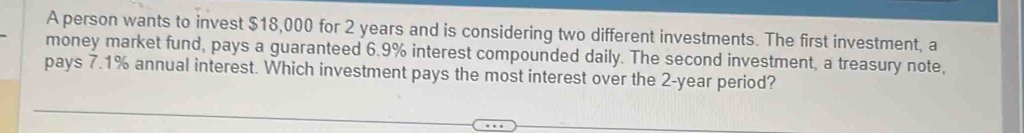 A person wants to invest $18,000 for 2 years and is considering two different investments. The first investment, a 
money market fund, pays a guaranteed 6.9% interest compounded daily. The second investment, a treasury note, 
pays 7.1% annual interest. Which investment pays the most interest over the 2-year period?