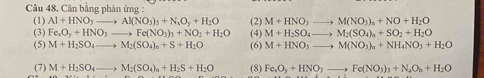 Cân bằng phản ứng : 
(1) Al+HNO_3to Al(NO_3)_3+N_xO_y+H_2O (2) M+HNO_3to M(NO_3)_n+NO+H_2O
(3) Fe_xO_y+HNO_3to Fe(NO_3)_3+NO_2+H_2O (4) M+H_2SO_4to M_2(SO_4)_n+SO_2+H_2O
(5) M+H_2SO_4to M_2(SO_4)_n+S+H_2O (6) M+HNO_3to M(NO_3)_n+NH_4NO_3+H_2O
(7) M+H_2SO_4to M_2(SO_4)_n+H_2S+H_2O (8) Fe_xO_y+HNO_3to Fe(NO_3)_3+N_aO_b+H_2O