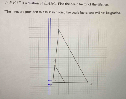 △ A'B'C' is a dilation of △ ABC. Find the scale factor of the dilation.
'The lines are provided to assist in finding the scale factor and will not be graded.