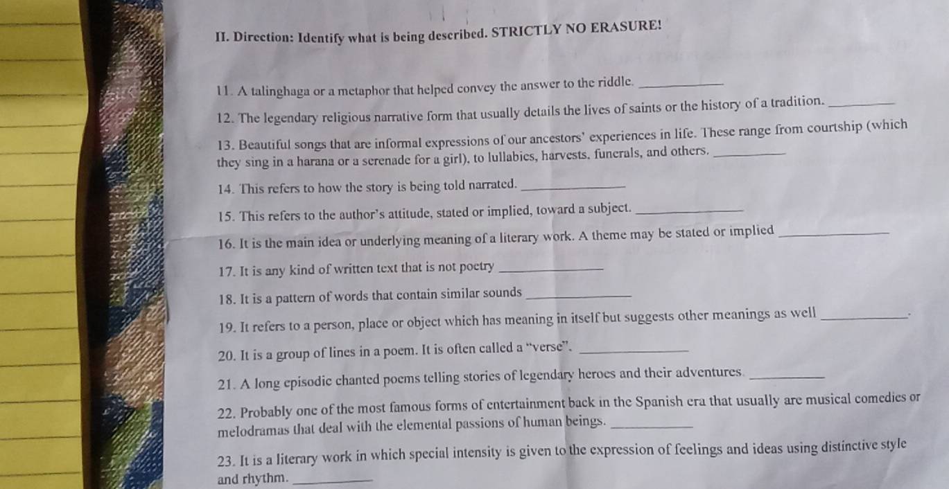 Direction: Identify what is being described. STRICTLY NO ERASURE! 
l1. A talinghaga or a metaphor that helped convey the answer to the riddle._ 
12. The legendary religious narrative form that usually details the lives of saints or the history of a tradition._ 
13. Beautiful songs that are informal expressions of our ancestors’ experiences in life. These range from courtship (which 
they sing in a harana or a serenade for a girl), to lullabies, harvests. funerals, and others._ 
14. This refers to how the story is being told narrated._ 
15. This refers to the author’s attitude, stated or implied, toward a subject._ 
16. It is the main idea or underlying meaning of a literary work. A theme may be stated or implied_ 
17. It is any kind of written text that is not poetry_ 
18. It is a pattern of words that contain similar sounds_ 
19. It refers to a person, place or object which has meaning in itself but suggests other meanings as well_ 
. 
20. It is a group of lines in a poem. It is often called a “verse”._ 
21. A long episodic chanted poems telling stories of legendary heroes and their adventures_ 
22. Probably one of the most famous forms of entertainment back in the Spanish era that usually are musical comedies or 
melodramas that deal with the elemental passions of human beings._ 
23. It is a literary work in which special intensity is given to the expression of feelings and ideas using distinctive style 
and rhythm._