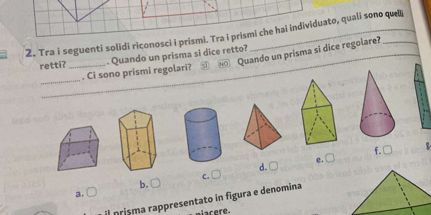 Tra i seguenti solidi riconosci i prismi. Tra i prismi che hai individuato, quali sono quell
retti? _. Quando un prisma si dice retto?
_
. Ci sono prismi regolari? s NO Quando un prisma si dice regolare?
_
f. □ g
e. C
d.C
c.
b.
a. C
il prisma rappresentato in figura e denomina
acere.