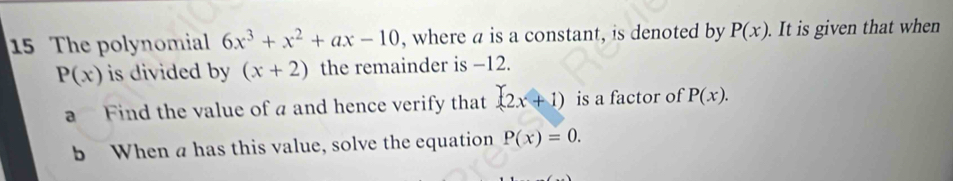 The polynomial 6x^3+x^2+ax-10 , where a is a constant, is denoted by P(x). . It is given that when
P(x) is divided by (x+2) the remainder is −12. 
a Find the value of a and hence verify that (2x+1) is a factor of P(x). 
b When a has this value, solve the equation P(x)=0.