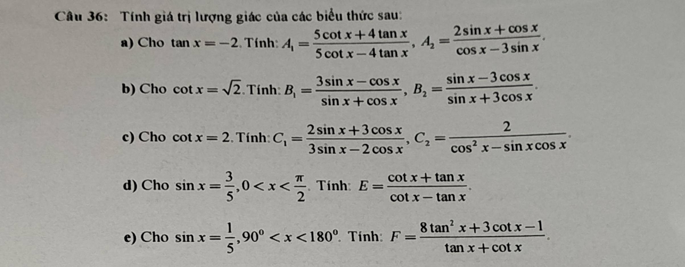 Tính giá trị lượng giác của các biểu thức sau: 
a) Cho tan x=-2. Tính: A_1= (5cot x+4tan x)/5cot x-4tan x , A_2= (2sin x+cos x)/cos x-3sin x . 
b) Cho cot x=sqrt(2) Tính B_1= (3sin x-cos x)/sin x+cos x , B_2= (sin x-3cos x)/sin x+3cos x . 
c) Cho cot x=2 Tính: C_1= (2sin x+3cos x)/3sin x-2cos x , C_2= 2/cos^2x-sin xcos x . 
d) Cho sin x= 3/5 , 0 Tính: E= (cot x+tan x)/cot x-tan x . 
e) Cho sin x= 1/5 , 90° Tính: F= (8tan^2x+3cot x-1)/tan x+cot x .