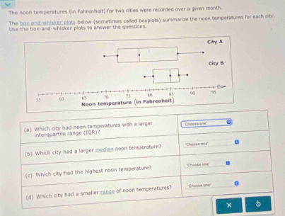 The noon temperatures (in Fahrenheit) for two cities were recorded over a given month. 
The box and-whisker plots below (sometimes called boxplots) summarize the noon temperatures for each city. 
Use the box-and-whisker plots to answer the questions. 
(a) Which city had noon temperatures with a larger Choose one . 
interquartile range (IQR)? 
(b) Which city had a larger median noon temperature? ''Choose one'' B 
(c) Which city had the highest noon temperature? 'Choape ere' 0 
(d) Which city had a smaller range of noon temperatures? 'Choose one' B 
× 5