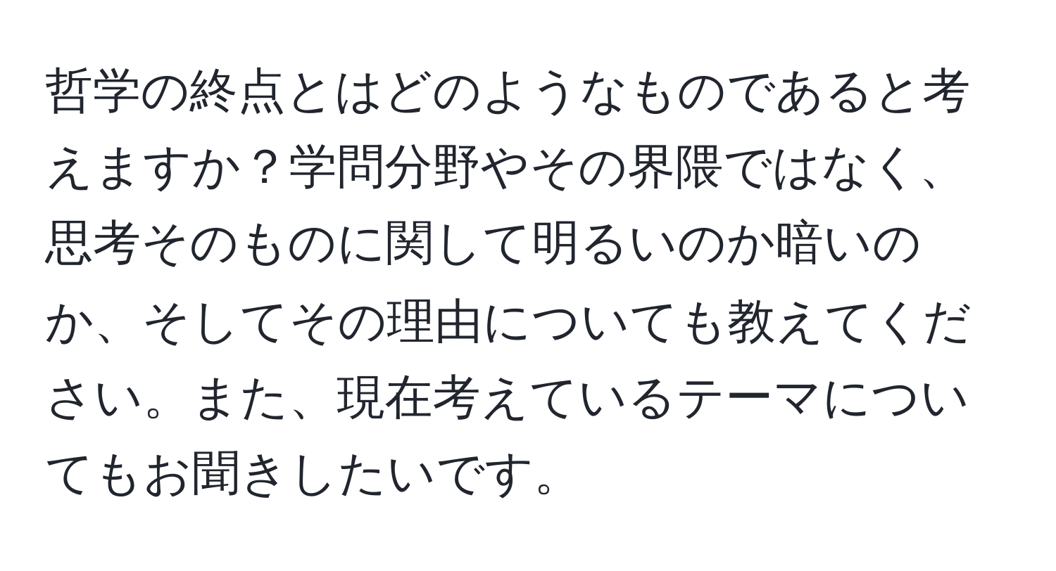 哲学の終点とはどのようなものであると考えますか？学問分野やその界隈ではなく、思考そのものに関して明るいのか暗いのか、そしてその理由についても教えてください。また、現在考えているテーマについてもお聞きしたいです。