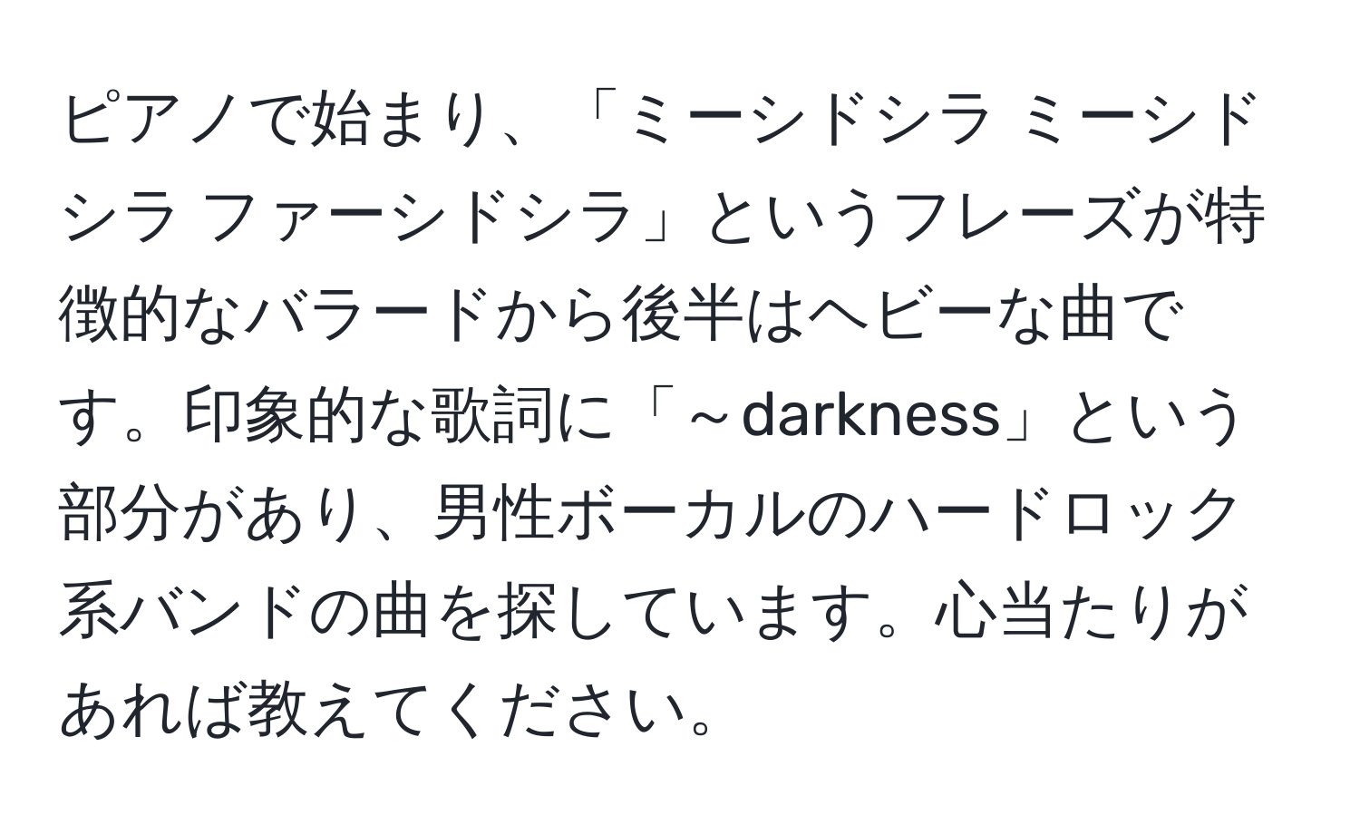 ピアノで始まり、「ミーシドシラ ミーシドシラ ファーシドシラ」というフレーズが特徴的なバラードから後半はヘビーな曲です。印象的な歌詞に「～darkness」という部分があり、男性ボーカルのハードロック系バンドの曲を探しています。心当たりがあれば教えてください。