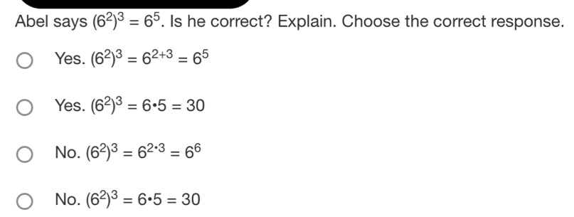 Abel says (6^2)^3=6^5. Is he correct? Explain. Choose the correct response.
Yes. (6^2)^3=6^(2+3)=6^5
Yes. (6^2)^3=6· 5=30
No. (6^2)^3=6^(2· 3)=6^6
No. (6^2)^3=6· 5=30