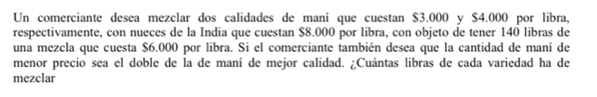 Un comerciante desea mezclar dos calidades de maní que cuestan $3.000 y $4.000 por libra, 
respectivamente, con nueces de la India que cuestan $8.000 por libra, con objeto de tener 140 libras de 
una mezcla que cuesta $6.000 por libra. Si el comerciante también desea que la cantidad de maní de 
menor precio sea el doble de la de maní de mejor calidad. ¿Cuántas libras de cada variedad ha de 
mezclar