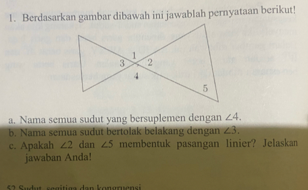 Berdasarkan gambar dibawah ini jawablah pernyataan berikut! 
a. Nama semua sudut yang bersuplemen dengan ∠ 4. 
b. Nama semua sudut bertolak belakang dengan ∠ 3. 
c. Apakah ∠ 2 dan ∠ 5 membentuk pasangan linier? Jelaskan 
jawaban Anda! 
52 Sudut segitiga dan kongruensi