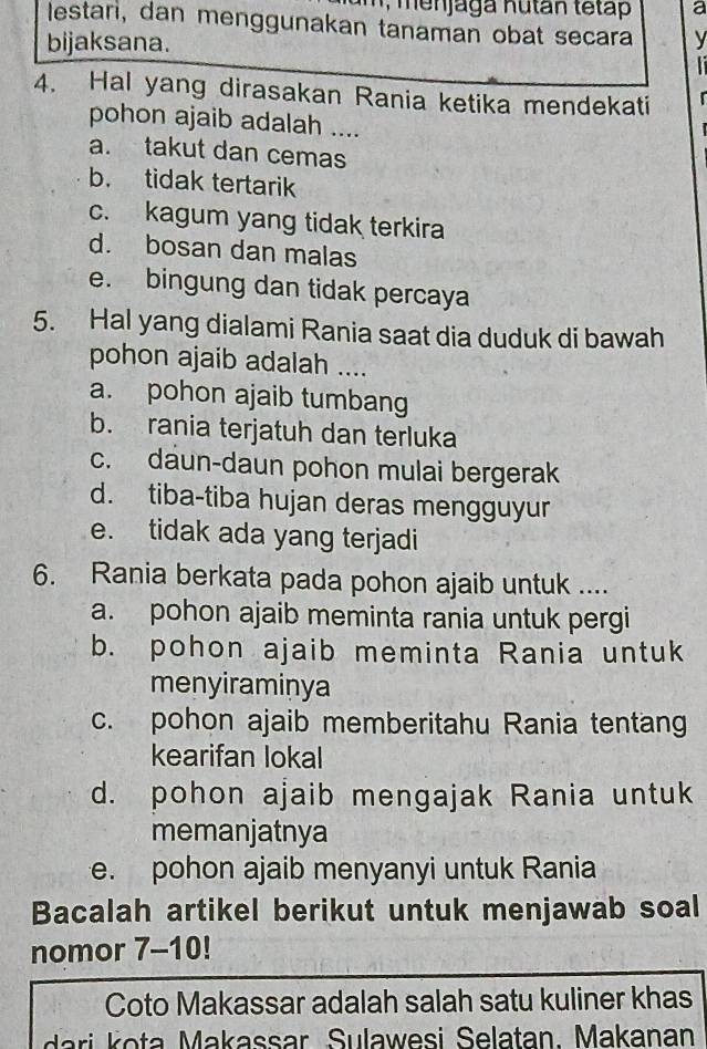 a m , menjaga Kutan tetap a
lestari, dan menggunakan tanaman obat secara V
bijaksana.

4. Hal yang dirasakan Rania ketika mendekati
pohon ajaib adalah ....
a. takut dan cemas
b. tidak tertarik
c. kagum yang tidak terkira
d. bosan dan malas
e. bingung dan tidak percaya
5. Hal yang dialami Rania saat dia duduk di bawah
pohon ajaib adalah ....
a. pohon ajaib tumbang
b. rania terjatuh dan terluka
c. daun-daun pohon mulai bergerak
d. tiba-tiba hujan deras mengguyur
e. tidak ada yang terjadi
6. Rania berkata pada pohon ajaib untuk ....
a. pohon ajaib meminta rania untuk pergi
b. pohon ajaib meminta Rania untuk
menyiraminya
c. pohon ajaib memberitahu Rania tentang
kearifan lokal
d. pohon ajaib mengajak Rania untuk
memanjatnya
e. pohon ajaib menyanyi untuk Rania
Bacalah artikel berikut untuk menjawab soal
nomor 7-10!
Coto Makassar adalah salah satu kuliner khas
i a Makassar Sulawesi Selatan. Makanan