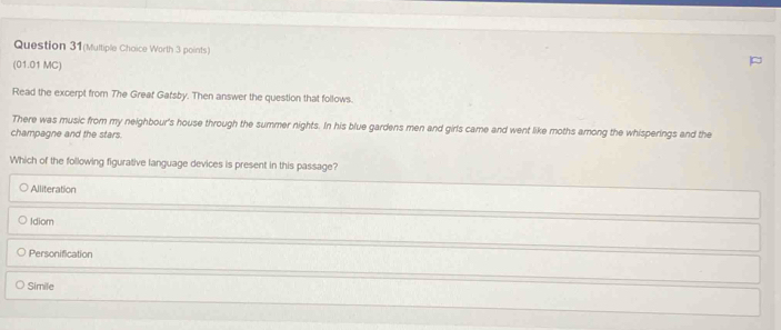Question 31(Multiple Choice Worth 3 points)
(01.01 MC)
Read the excerpt from The Greaf Garsby. Then answer the question that follows.
There was music from my neighbour's house through the summer nights. In his blue gardens men and girls came and went like moths among the whisperings and the
champagne and the stars.
Which of the following figurative language devices is present in this passage?
Alliteration
Idiom
Personification
Simile