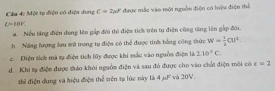 Một tụ điện có điện dung C=2mu F được mắc vào một nguồn điện có hiệu điện thế
U=10V. 
a. Nếu tăng điện dung lên gấp đôi thì điện tích trên tụ điện cũng tăng lên gấp đôi.
b. Năng lượng lưu trữ trong tụ điện có thể được tính bằng công thức W= 1/2 CU^2. 
c. Điện tích mà tụ điện tích lũy được khi mắc vào nguồn điện là 2.10^(-5)C.
d. Khi tụ điện được tháo khỏi nguồn điện và sau đó được cho vào chất điện môi có varepsilon =2
thì điện dung và hiệu điện thế trên tụ lúc này là 4 μF và 20V.