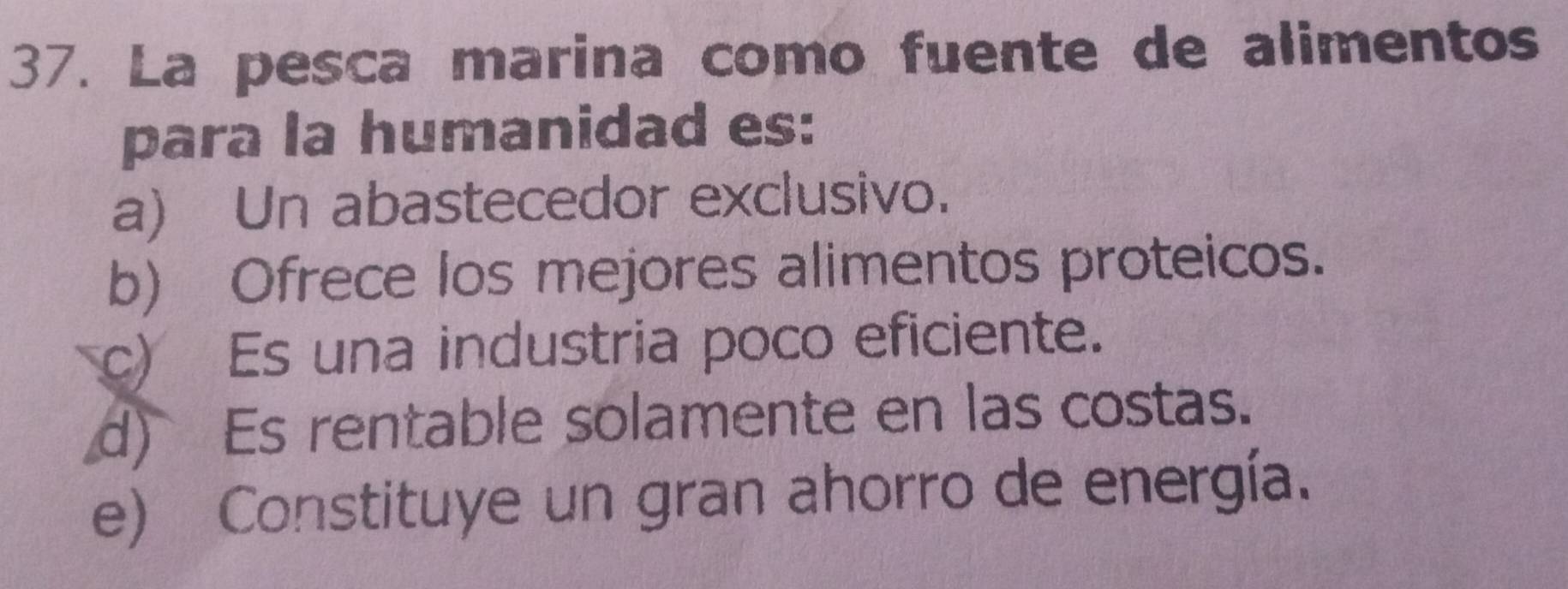 La pesca marina como fuente de alimentos
para la humanidad es:
a) Un abastecedor exclusivo.
b) Ofrece los mejores alimentos proteicos.
c) Es una industria poco eficiente.
d) Es rentable solamente en las costas.
e) Constituye un gran ahorro de energía.