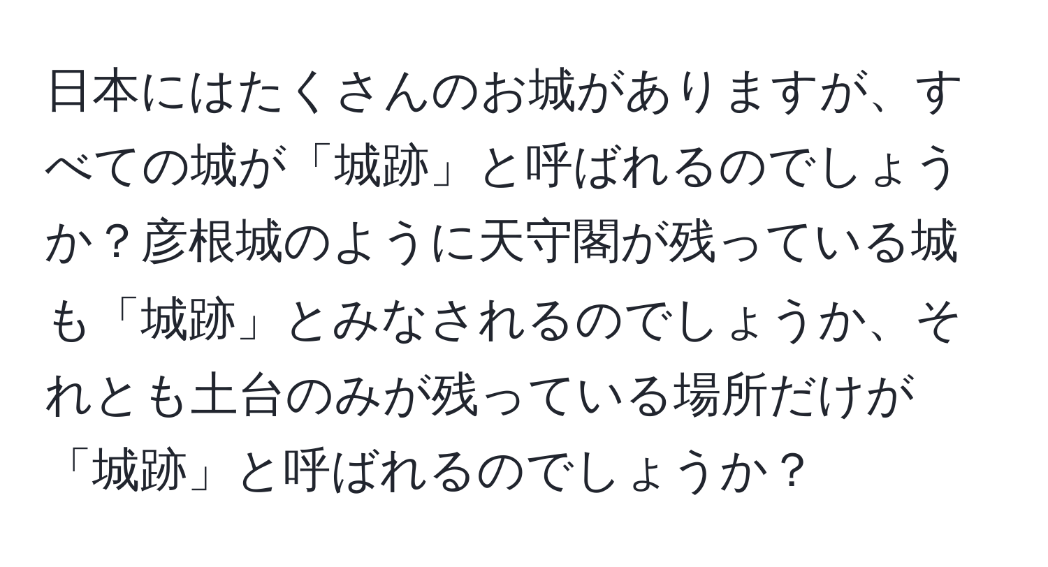 日本にはたくさんのお城がありますが、すべての城が「城跡」と呼ばれるのでしょうか？彦根城のように天守閣が残っている城も「城跡」とみなされるのでしょうか、それとも土台のみが残っている場所だけが「城跡」と呼ばれるのでしょうか？