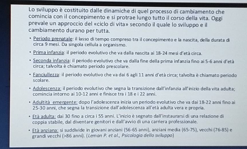 Lo sviluppo è costituito dalle dinamiche di quel processo di cambiamento che
comincia con il concepimento e si protrae lungo tutto il corso della vita. Oggi
prevale un approccio del «ciclo di vita» secondo il quale lo sviluppo e il
cambiamento durano per tutta.
Periodo prenatale: il lasso di tempo compreso tra il concepimento e la nascita, della durata di
circa 9 mesi. Da singola cellula a organismo.
Prima infanzia: il periodo evolutivo che va dalla nascita ai 18-24 mesi d'età circa.
Seconda infanzia: il periodo evolutivo che va dalla fine della prima infanzia fino ai 5-6 anni d'età
circa; talvolta è chiamato periodo prescolare.
Fanciullezza: il periodo evolutivo che va dai 6 agli 11 anni d'età circa; talvolta è chiamato periodo
scolare.
Adolescenza; il periodo evolutivo che segna la transizione dall'infanzia all inizio della vita adulta;
comincia intorno ai 10-12 anni e finisce tra i 18 e i 22 anni.
Adultità emergente: dopo l’adolescenza inizia un periodo evolutivo che va dai 18-22 anni fino ai
25-30 anni, che segna la transizione dall'adolescenza all’età adulta vera e propria.
Età adulta; dai 30 fino a circa i 55 anni. L'inizio è segnato dall'instaurarsi di una relazione di
coppia stabile, dal diventare genitori e dall’awio di una carriera professionale.
Età anziana: si suddivide in giovani anziani (56-65 anni), anziani media (65.75) , vecchi (76-85) e
grandi vecchi (>86 anni). (Leman P. et al., Psicologia dello sviluppo)