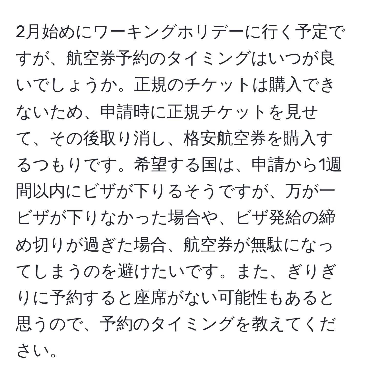 2月始めにワーキングホリデーに行く予定ですが、航空券予約のタイミングはいつが良いでしょうか。正規のチケットは購入できないため、申請時に正規チケットを見せて、その後取り消し、格安航空券を購入するつもりです。希望する国は、申請から1週間以内にビザが下りるそうですが、万が一ビザが下りなかった場合や、ビザ発給の締め切りが過ぎた場合、航空券が無駄になってしまうのを避けたいです。また、ぎりぎりに予約すると座席がない可能性もあると思うので、予約のタイミングを教えてください。