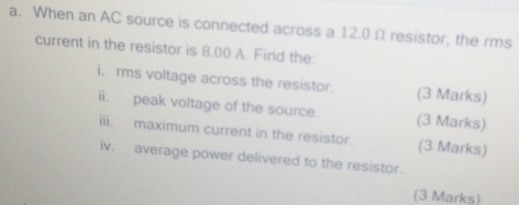 When an AC source is connected across a 12.0 Ω resistor, the rms 
current in the resistor is 8.00 A. Find the 
i. rms voltage across the resistor. (3 Marks) 
ii. peak voltage of the source. (3 Marks) 
iii. maximum current in the resistor. (3 Marks) 
iv. average power delivered to the resistor. 
(3 Marks)