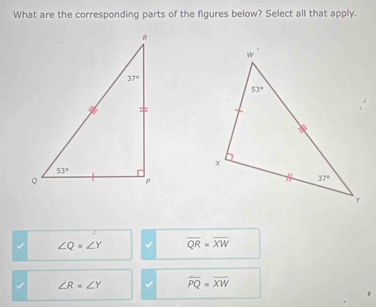 What are the corresponding parts of the figures below? Select all that apply.
∠ Q=∠ Y
overline QRequiv overline XW
I ∠ R=∠ Y
overline PQequiv overline XW