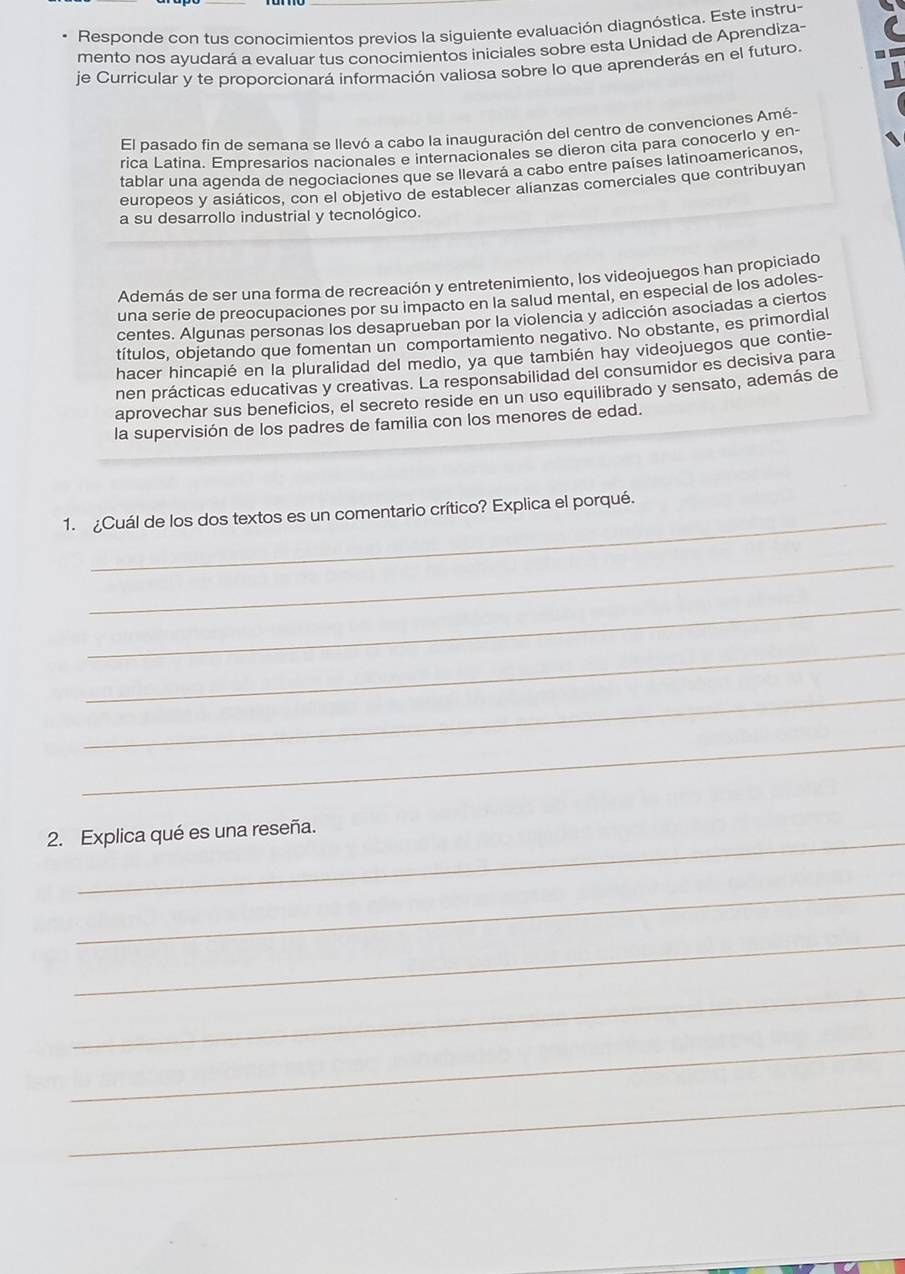 Responde con tus conocimientos previos la siguiente evaluación diagnóstica. Este instru-
mento nos ayudará a evaluar tus conocimientos iniciales sobre esta Unidad de Aprendiza-
je Curricular y te proporcionará información valiosa sobre lo que aprenderás en el futuro.
El pasado fin de semana se llevó a cabo la inauguración del centro de convenciones Amé-
rica Latina. Empresarios nacionales e internacionales se dieron cita para conocerlo y en-
tablar una agenda de negociaciones que se llevará a cabo entre países latinoamericanos,
europeos y asiáticos, con el objetivo de establecer alianzas comerciales que contribuyan
a su desarrollo industrial y tecnológico.
Además de ser una forma de recreación y entretenimiento, los videojuegos han propiciado
una serie de preocupaciones por su impacto en la salud mental, en especial de los adoles-
centes. Algunas personas los desaprueban por la violencia y adicción asociadas a ciertos
títulos, objetando que fomentan un comportamiento negativo. No obstante, es primordial
hacer hincapié en la pluralidad del medio, ya que también hay videojuegos que contie-
nen prácticas educativas y creativas. La responsabilidad del consumidor es decisiva para
aprovechar sus beneficios, el secreto reside en un uso equilibrado y sensato, además de
la supervisión de los padres de familia con los menores de edad.
_
1. ¿Cuál de los dos textos es un comentario crítico? Explica el porqué.
_
_
_
_
_
2. Explica qué es una reseña.
_
_
_
_
_