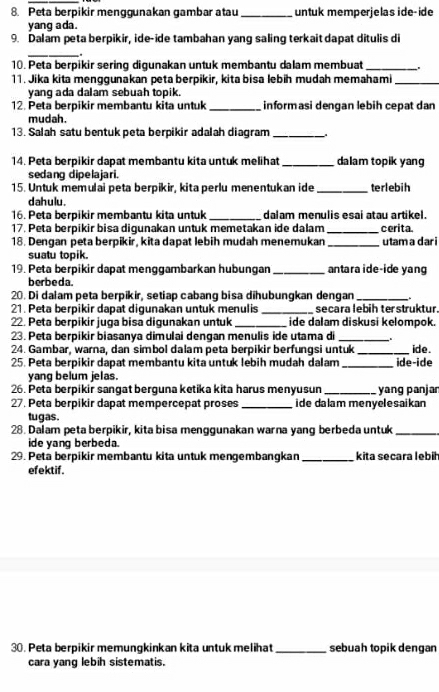 Peta berpikir menggunakan gambar atau_ untuk memperjelas ide-ide
yang ada.
9. Dalam peta berpikir, ide-ide tambahan yang saling terkait dapat ditulis di
_
.
10. Peta berpikir sering digunakan untuk membantu dalam membuat _.
11. Jika kita menggunakan peta berpikir, kita bisa lebih mudah memahami_
yang ada dalam sebuah topik.
12. Peta berpikir membantu kita untuk _informasi dengan lebih cepat dan
mudah.
13. Salah satu bentuk peta berpikir adalah diagram_
14. Peta berpikir dapat membantu kita untuk melihat _dalam topik yang
sedang dipelajari.
15. Untuk memulai peta berpikir, kita perlu menentukan ide_ terlebih
dahulu.
16. Peta berpikir membantu kita untuk_ dalam menulis esai atau artikel.
17. Peta berpikir bisa digunakan untuk memetakan ide dalam _cerita.
18. Dengan peta berpikir, kita dapat lebih mudah menemukan _utam a dar i
suatu topik.
19. Peta berpikir dapat menggambarkan hubungan _antara ide-ide yan
berbeda.
20. Di dalam peta berpikir, setiap cabang bisa dihubungkan dengan _.
21. Peta berpikir dapat digunakan untuk menulis _secara lebih terstruktur.
22. Peta berpikir juga bisa digunakan untuk _ide dalam diskusi kelompok.
23. Peta berpikir biasanya dimulai dengan menulis ide utama di _.
24. Gambar, warna, dan simbol dalam peta berpikir berfungsi untuk_ ide.
25. Peta berpikir dapat membantu kita untuk lebih mudah dalam_ ide-ide
yang belum jelas.
26. Peta berpikir sangat berguna ketika kita harus menyusun_ yang panjar
27. Peta berpikir dapat mempercepat proses _ide dalam menyelesaikan 
tugas.
28. Dalam peta berpikir, kita bisa menggunakan warna yang berbeda untuk_
ide yang berbeda.
29. Peta berpikir membantu kita untuk mengembangkan _kita secara lebih
efektif.
30. Peta berpikir memungkinkan kita untuk melihat _sebuah topik dengan
cara yang lebih sistematis.