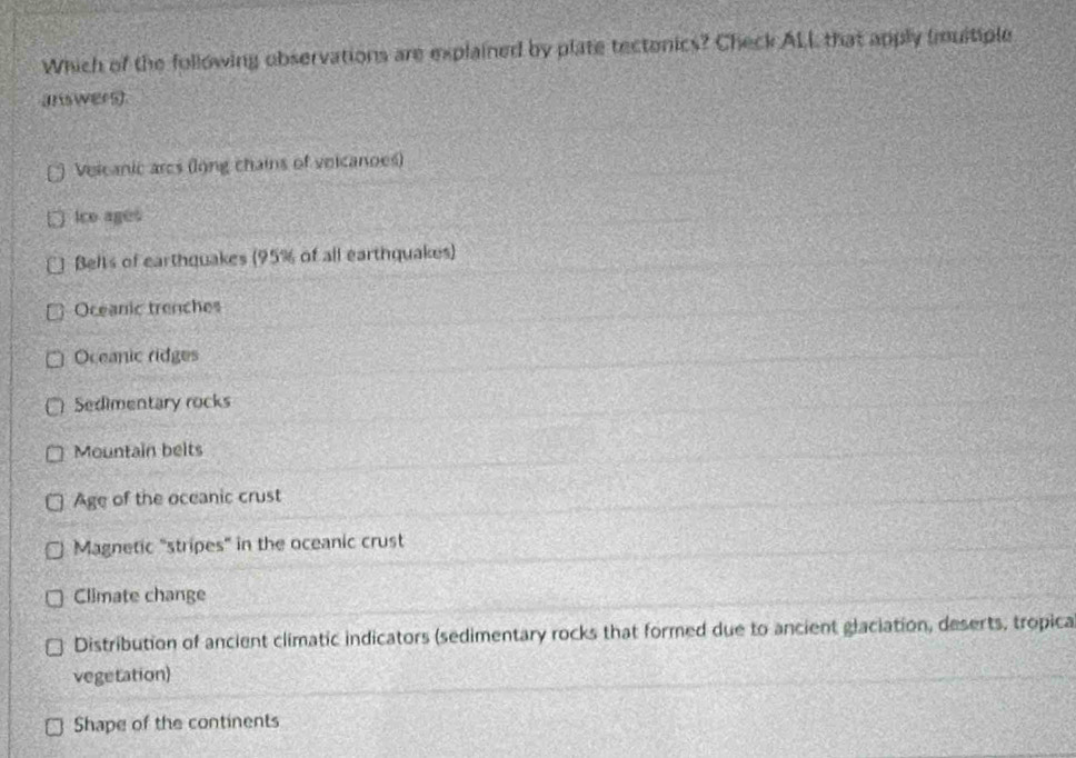 Which of the following observations are explained by plate tectonics? Check ALL that apply (muitiple
answers)
Veicanic ares (long chains of veicanoes)
Ice ages
Belts of earthquakes (95% of all earthquakes)
Oceanic trenches
Oceanic ridges
Sedimentary rocks
Mountain belts
Age of the oceanic crust
Magnetic "stripes" in the oceanic crust
Climate change
Distribution of ancient climatic indicators (sedimentary rocks that formed due to ancient glaciation, deserts, tropica
vegetation)
Shape of the continents