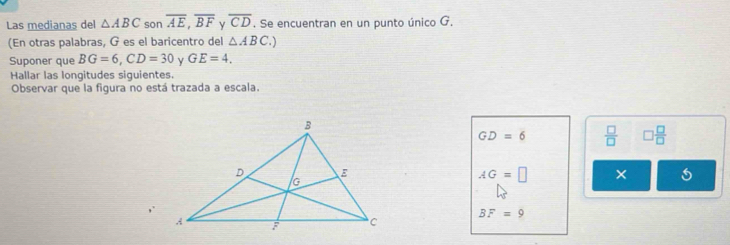 Las medianas del △ ABC son overline AE, overline BF y overline CD. Se encuentran en un punto único G. 
(En otras palabras, G es el baricentro del △ ABC. 
Suponer que BG=6, CD=30 γ GE=4. 
Hallar las longitudes siguientes. 
Observar que la figura no está trazada a escala.
GD=6  □ /□   □  □ /□  
AG=□ ×
BF=9