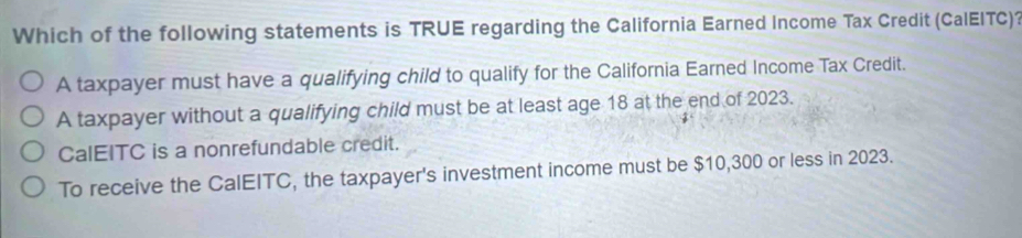 Which of the following statements is TRUE regarding the California Earned Income Tax Credit (CalEITC)?
A taxpayer must have a qualifying child to qualify for the California Earned Income Tax Credit.
A taxpayer without a qualifying child must be at least age 18 at the end of 2023.
CalEITC is a nonrefundable credit.
To receive the CalEITC, the taxpayer's investment income must be $10,300 or less in 2023.