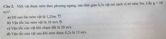 Một vật được ném theo phương ngang, sau thời gian 0,5s vật rơi cách vị trí ném 5m. Lấy g=10
m/s^2.
a) Độ cao lúc ném vật là 1,25m.
b) Vận tốc lúc ném vật là 10 m/s.
c) Vận tốc của vật khi chạm đất là 20 m/s.
d) Vận tốc của vật sau khi ném được 0,2s là 15 m/s.