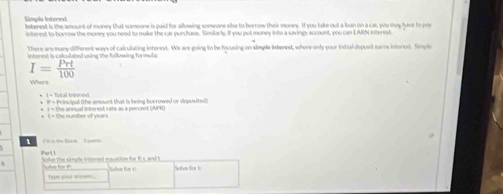 Simple Interest 
Interest is the amount of money that someone is paid for allowing someone else to borrow their money. If you take out a loan on a car; you may have to pay 
interest to borrow the money you need to make the car purchase. Similarly, if you put money into a savings account, you can EARN interest. 
There are many different ways of calculating interest. We are going to be focusing on simple interest, where only your initial deposit earns interest. Simple 
interest is calculated using the following formula:
I= Prt/100 
Where
1=1 Total Interest
P= Principal (the amount that is being borrowed or deposited)
r= the annual interest rate as a percent (APR)
t = the number of years
1 Fil in the Blask 3 points 
Purt I 
6 Solve the simple interest equation for Rr, and t
Solve for P : Solve forr Solve for b
type your answer....