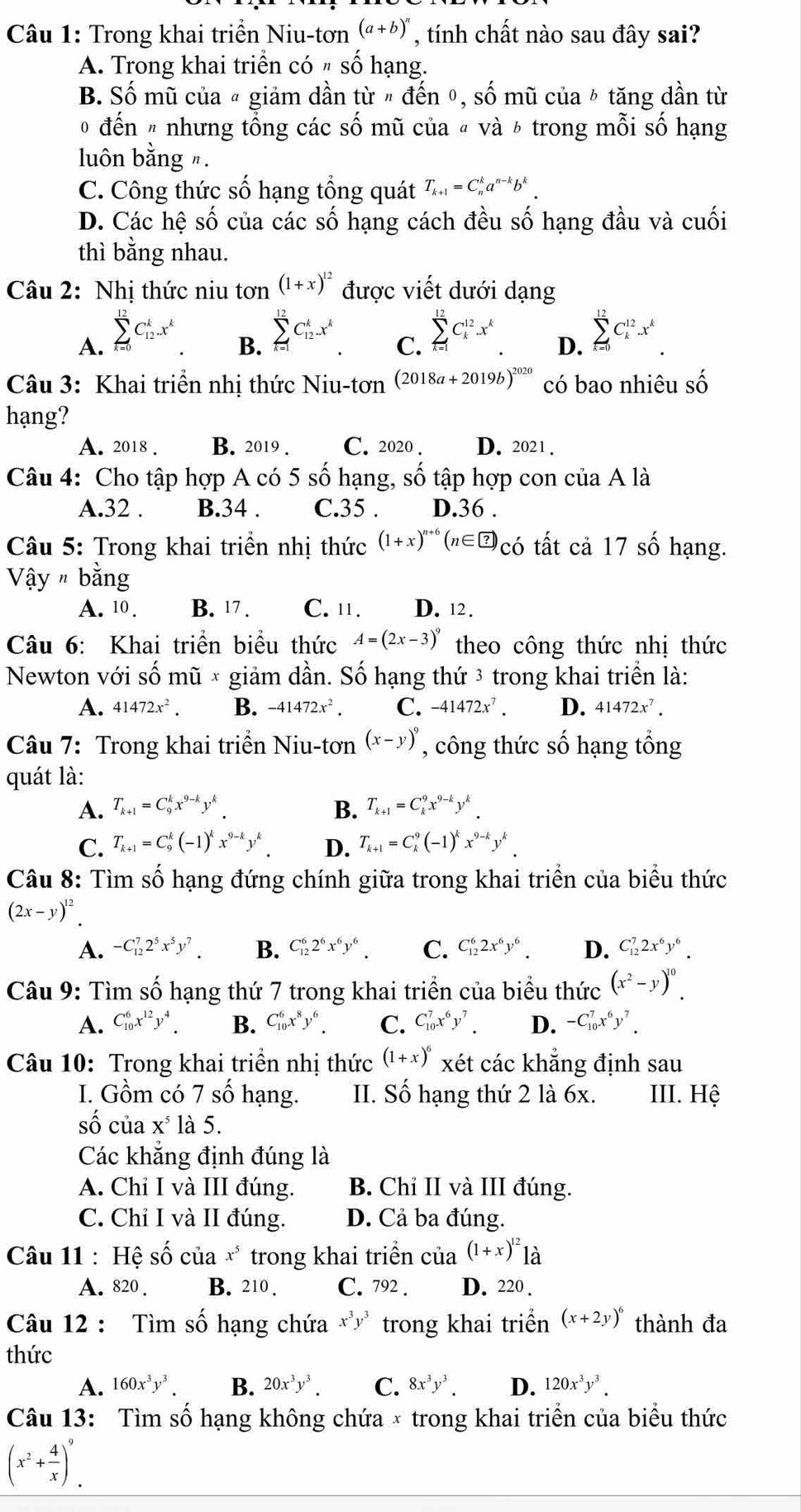 Trong khai triển Niu-tơn (a+b)^n , tính chất nào sau đây sai?
A. Trong khai triển có 〃 số hạng.
B. Số mũ của ª giảm dần từ " đến θ, số mũ của ☟ tăng dần từ
0 đến # nhưng tổng các số mũ của « và ½ trong mỗi số hạng
luôn bằng ".
C. Công thức số hạng tổng quát T_k+1=C_n^(ka^n-k)b^k.
D. Các hệ số của các số hạng cách đều số hạng đầu và cuối
thì bằng nhau.
Câu 2: Nhị thức niu tan^((1+x)^12) được viết dưới dạng
A. sumlimits _(k=0)^(12)C_(12)^kx^k
B. sumlimits _(k=1)^(12)C_(12)^kx^k
C. sumlimits _(k=1)^(12)C_k^((12)x^k)
D. sumlimits _(k=0)^(12)C_k^((12).x^k)
Câu 3: Khai triển nhị thức Niu-tơn (2018a+2019b)^2020 có bao nhiêu số
hạng?
A. 2018 . B. 2019 . C. 2020 . D. 2021 .
Câu 4: Cho tập hợp A có 5 số hạng, số tập hợp con của A là
A.32 . B.34 . C.35 . D.36 .
Câu 5: Trong khai triển nhị thức (1+x)^n+6(n∈ ?)_CO tất cả 17 số hạng.
Vậy # bằng
A. 10. B. 17 . C. 11. D. 12 .
Câu 6: Khai triển biểu thức A=(2x-3)^9 theo công thức nhị thức
Newton với số mũ × giảm dần. Số hạng thứ 3 trong khai triền là:
A. 41472x^2. B. -41472x^2. C. -41472x^7. D. 41472x^7.
Câu 7: Trong khai triển Niu-tơn (x-y)^9 , công thức số hạng tổng
quát là:
A. T_k+1=C_9^(kx^9-k)y^k. B. T_k+1=C_k^(9x^9-k)y^k.
C. T_k+1=C_9^(k(-1)^k)x^(9-k)y^k D. T_k+1=C_k^(9(-1)^k)x^(9-k)y^k
Câu 8: Tìm số hạng đứng chính giữa trong khai triển của biểu thức
(2x-y)^12
A. -C_(12)^72^5x^5y^7. B. C_(12)^62^6x^6y^6. C. C_(12)^62x^6y^6. D. C_(12)^72x^6y^6.
Câu 9: Tìm số hạng thứ 7 trong khai triển của biểu thức (x^2-y)^10.
A. C_(10)^6x^(12)y^4. B. C_(10)^6x^8y^6. C. C_(10)^7x^6y^7. D. -C_(10)^7x^6y^7.
Câu 10: Trong khai triển nhị thức (1+x)^6 xét các khẳng định sau
I. Gồm có 7 số hạng. II. Số hạng thứ 2 là 6x. III. Hệ
số của X^5 là 5.
Các khắng định đúng là
A. Chỉ I và III đúng. B. Chỉ II và III đúng.
C. Chỉ I và II đúng. D. Cả ba đúng.
Câu 11 : Hệ shat o của x^5 trong khai triền của (1+x)^12 là
A.820 B. 210 . C. 792 . D. 220 .
Câu 12 : Tìm số hạng chứa x^3y^3 trong khai triển (x+2y)^6 thành đa
thức
A. 160x^3y^3. B. 20x^3y^3. C. 8x^3y^3. D. 120x^3y^3.
Câu 13: Tìm số hạng không chứa × trong khai triển của biểu thức
(x^2+ 4/x )^9.