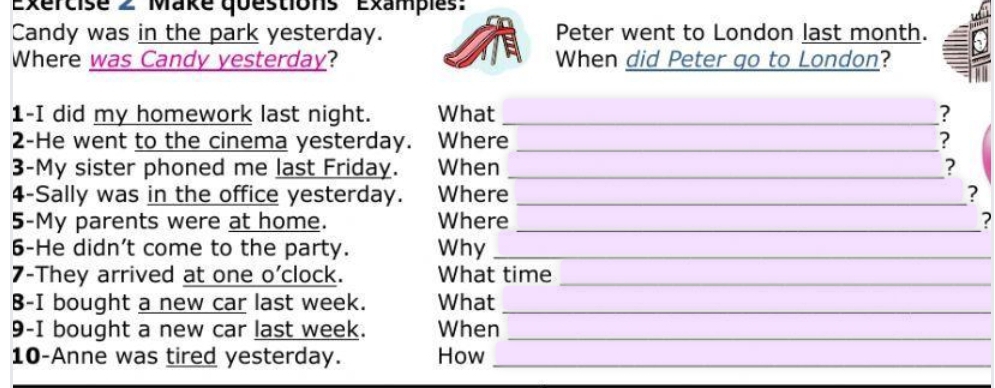 Make questions Exampies' 
Candy was in the park yesterday. Peter went to London last month. 
Where was Candy yesterday? When did Peter go to London? 
1-I did my homework last night. What_ ? 
2-He went to the cinema yesterday. Where _? 
3-My sister phoned me last Friday. When _? 
4-Sally was in the office yesterday. Where _? 
5-My parents were at home. Where _? 
6-He didn't come to the party. Why_ 
7-They arrived at one o'clock. What time_ 
B-I bought a new car last week. What_ 
9-I bought a new car last week. When_ 
10-Anne was tired yesterday. How_