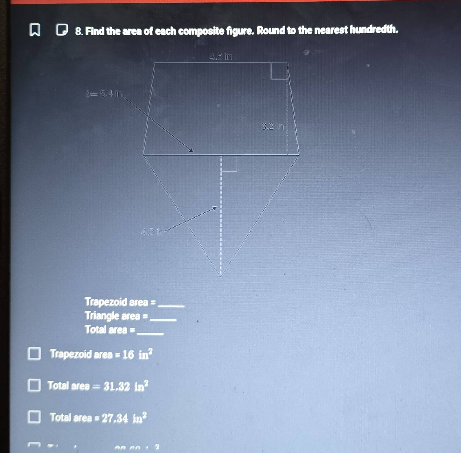 Find the area of each composite figure. Round to the nearest hundredth.
Trapezoid area =_
Triangle area =_
Total area =_
Trapezoid area =16in^2
Total area =31.32in^2
Total area =27.34in^2
nnan+2