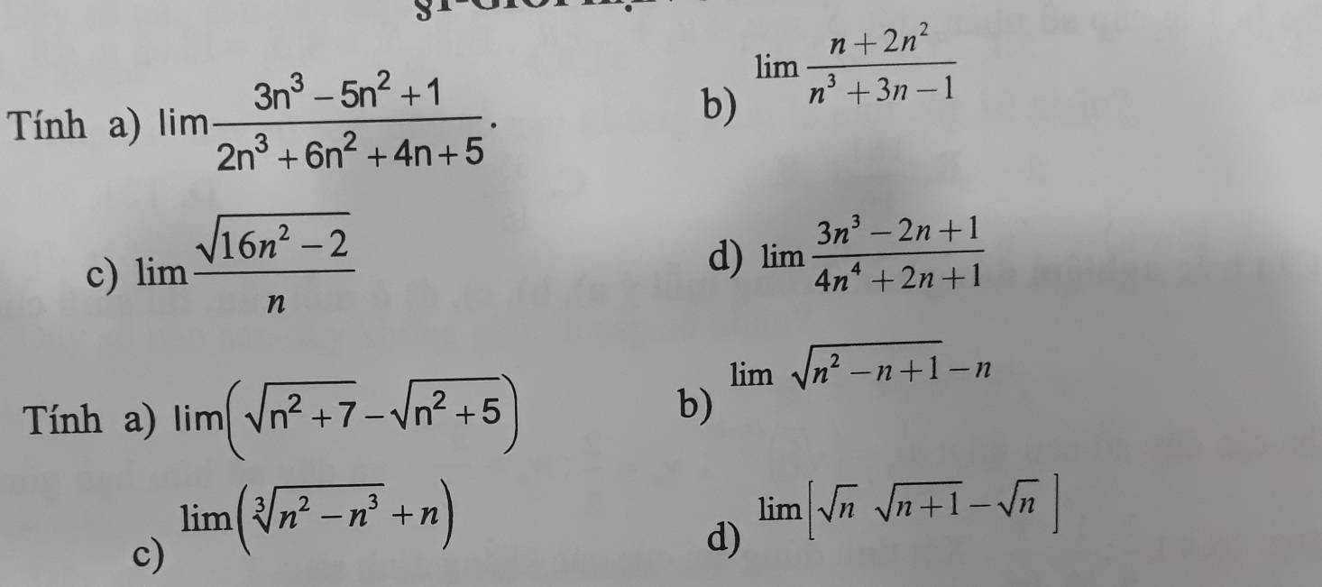 Tính a) lim (3n^3-5n^2+1)/2n^3+6n^2+4n+5 . 
b) limlimits  (n+2n^2)/n^3+3n-1 
c) limlimits  (sqrt(16n^2-2))/n 
d) limlimits  (3n^3-2n+1)/4n^4+2n+1 
Tính a) lim(sqrt(n^2+7)-sqrt(n^2+5))
b) limlimits sqrt(n^2-n+1)-n
c) lim (sqrt[3](n^2-n^3)+n)
d) limlimits [sqrt(n)sqrt(n+1)-sqrt(n)]