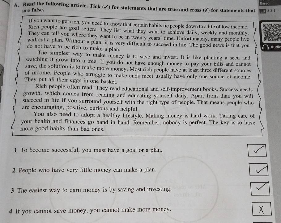 Based 
A. Read the following article. Tick (✓) for statements that are true and cross (X) for statements that LS 3.2.1
are false. 
If you want to get rich, you need to know that certain habits tie people down to a life of low income. a 
Rich people are goal setters. They list what they want to achieve daily, weekly and monthly. 
They can tell you where they want to be in twenty years ' time. Unfortunately, many people live 
without a plan. Without a plan, it is very difficult to succeed in life. The good news is that you Audic 
do not have to be rich to make a plan. 
The simplest way to make money is to save and invest. It is like planting a seed and 
watching it grow into a tree. If you do not have enough money to pay your bills and cannot 
save, the solution is to make more money. Most rich people have at least three different sources 
of income. People who struggle to make ends meet usually have only one source of income. 
They put all their eggs in one basket. 
Rich people often read. They read educational and self-improvement books. Success needs 
growth, which comes from reading and educating yourself daily. Apart from that, you will 
succeed in life if you surround yourself with the right type of people. That means people who 
are encouraging, positive, curious and helpful. 
You also need to adopt a healthy lifestyle. Making money is hard work. Taking care of 
your health and finances go hand in hand. Remember, nobody is perfect. The key is to have 
more good habits than bad ones. 
1 To become successful, you must have a goal or a plan. 
2 People who have very little money can make a plan. 
3 The easiest way to earn money is by saving and investing. 
4 If you cannot save money, you cannot make more money.