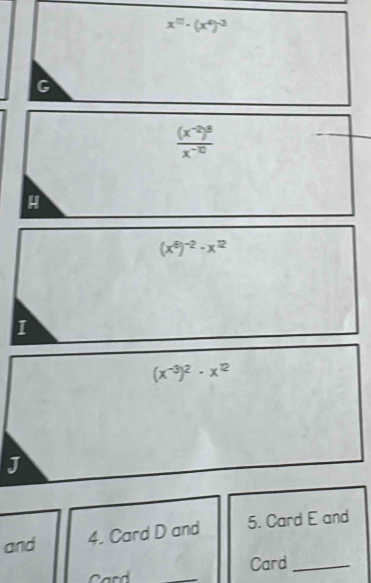 x^(□)-(x^(□))^-3
G
frac (x^(-2))^3x^(-10)
H
(x^9)^-2-x^(12)
I
(x^(-3))^2· x^(12)
J 
and 4. Card D and 5. Card E and 
Card_ 
Card 
_