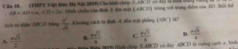 (THPT Việt Đây Hà Nội 2019) Cho hình chóp S. ABCD có dây là hình trung vơng lới
AB=AD=a, CD=2d Hình chiều của đình S lên mặt (ABCD) trùng với trung điểm của BD. Biết thể
tích tử diện SBCD bằng  a^2/sqrt(6)  Khoảng cách từ đình A đến mặt phảng (SBC) là?
A.  asqrt(3)/2 
B.  asqrt(2)/6   asqrt(3)/6  D.  asqrt(6)/4 
C.
Hifn 2019: Hình chóp S. ABCD có đây ABCD là vuỡng cạnh σ, hình