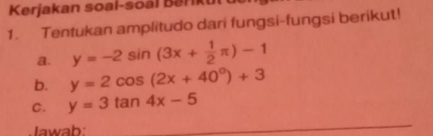 Kerjakan soal-soal berkut u
1. Tentukan amplitudo dari fungsi-fungsi berikut!
a. y=-2sin (3x+ 1/2 π )-1
b. y=2cos (2x+40^0)+3
C. y=3tan 4x-5
Jawab:
_