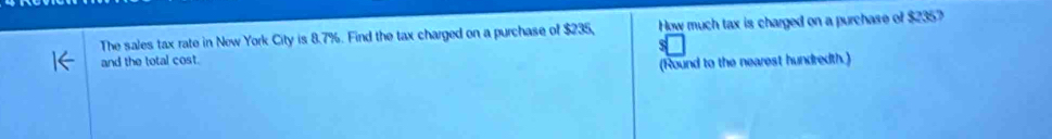 The sales tax rate in Now York City is 8.7%. Find the tax charged on a purchase of $235, How much tax is charged on a purchase of $2357
and the total cost. 
(Round to the nearest hundredth.)