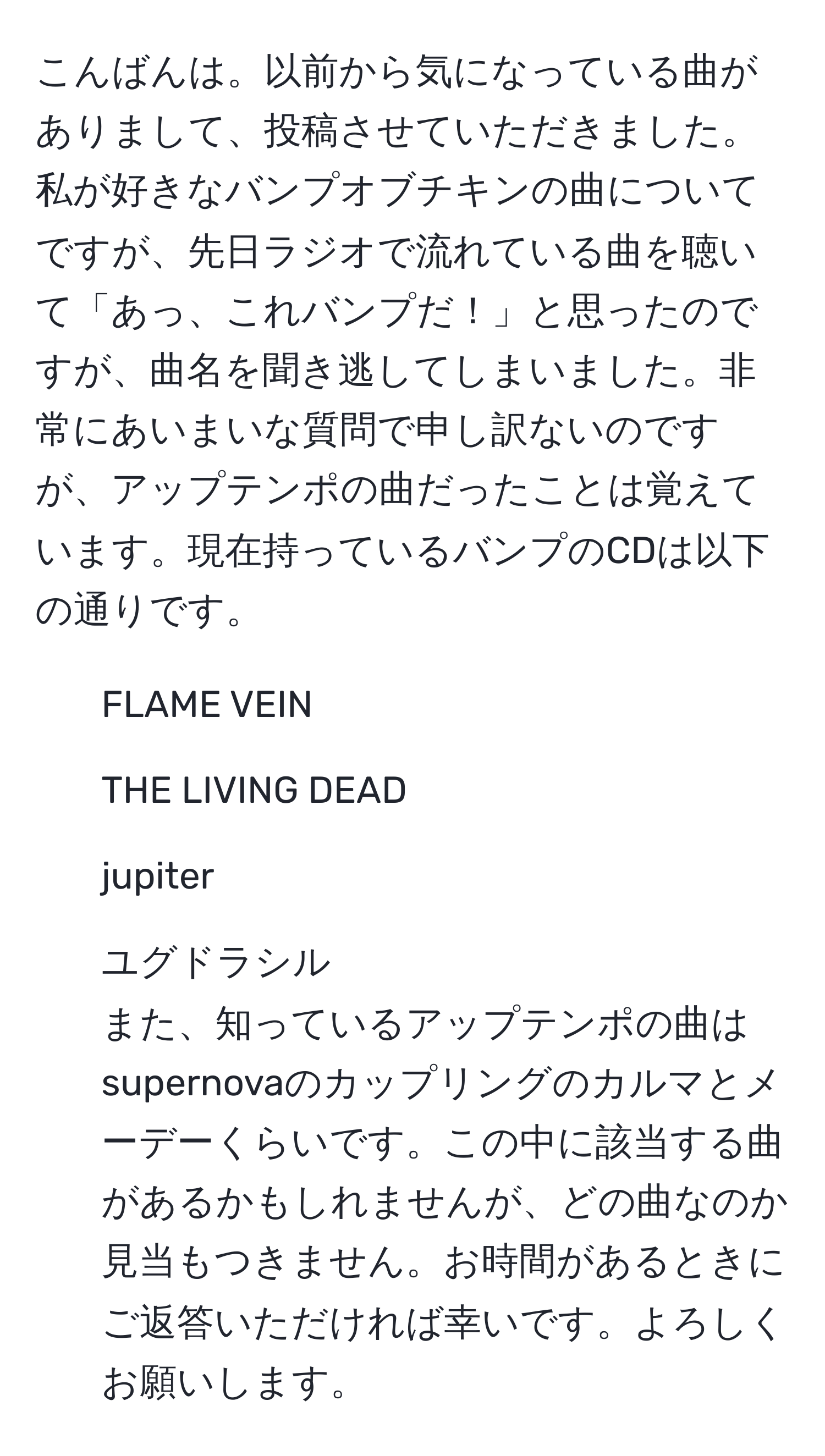 こんばんは。以前から気になっている曲がありまして、投稿させていただきました。私が好きなバンプオブチキンの曲についてですが、先日ラジオで流れている曲を聴いて「あっ、これバンプだ！」と思ったのですが、曲名を聞き逃してしまいました。非常にあいまいな質問で申し訳ないのですが、アップテンポの曲だったことは覚えています。現在持っているバンプのCDは以下の通りです。  
- FLAME VEIN  
- THE LIVING DEAD  
- jupiter  
- ユグドラシル  
また、知っているアップテンポの曲はsupernovaのカップリングのカルマとメーデーくらいです。この中に該当する曲があるかもしれませんが、どの曲なのか見当もつきません。お時間があるときにご返答いただければ幸いです。よろしくお願いします。