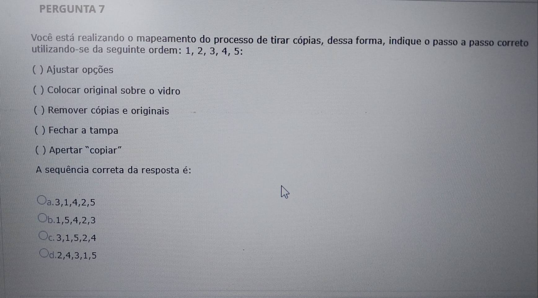 PERGUNTA 7
Você está realizando o mapeamento do processo de tirar cópias, dessa forma, indique o passo a passo correto
utilizando-se da seguinte ordem: 1, 2, 3, 4, 5 :
 ) Ajustar opções
( ) Colocar original sobre o vidro
 ) Remover cópias e originais
) Fechar a tampa
( ) Apertar “copiar”
A sequência correta da resposta é:
a. 3, 1, 4, 2, 5
b. 1, 5, 4, 2, 3
c. 3, 1, 5, 2, 4
d. 2, 4, 3, 1, 5