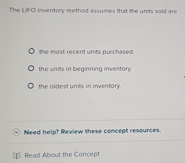 The LIFO inventory method assumes that the units sold are
the most recent units purchased.
the units in beginning inventory.
the oldest units in inventory.
Need help? Review these concept resources.
Read About the Concept